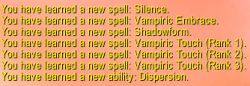 You have learned a new spell: Silence. You have learned a new spell: Vampiric Embrace. You have learned a new spell: Shadowform. You have learned a new spell: Vampiric Touch (Rank 1). You have learned a new spell: Vampiric Touch (Rank 2). You have learned a new spell: Vampiric Touch (Rank 3). You have learned a new ability: Dispersion.
